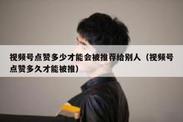 视频号点赞多少才能会被推荐给别人（视频号点赞多久才能被推）