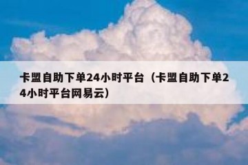 卡盟自助下单24小时平台（卡盟自助下单24小时平台网易云）