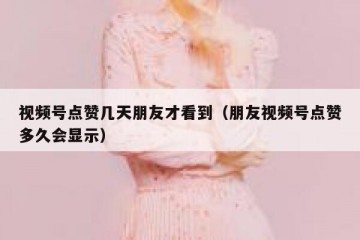 视频号点赞几天朋友才看到（朋友视频号点赞多久会显示）