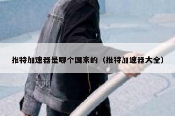推特加速器是哪个国家的（推特加速器大全）