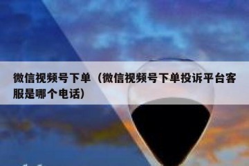 微信视频号下单（微信视频号下单投诉平台客服是哪个电话）