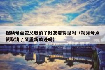 视频号点赞又取消了好友看得见吗（视频号点赞取消了又重新痕迹吗）