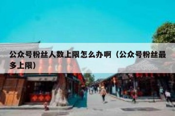 公众号粉丝人数上限怎么办啊（公众号粉丝最多上限）