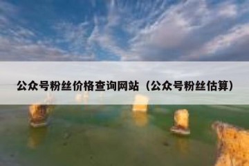 公众号粉丝价格查询网站（公众号粉丝估算）