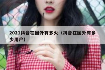 2021抖音在国外有多火（抖音在国外有多少用户）