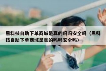 黑科技自助下单商城是真的吗吗安全吗（黑科技自助下单商城是真的吗吗安全吗）