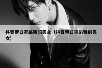 抖音带口罩跳舞的美女（抖音带口罩跳舞的美女）