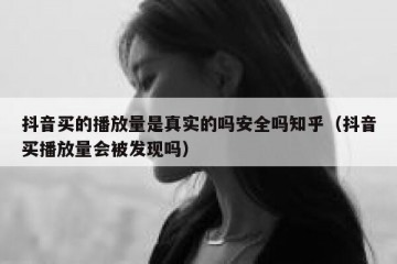 抖音买的播放量是真实的吗安全吗知乎（抖音买播放量会被发现吗）