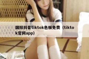 国际抖音tiktok色板免费（tiktok官网app）