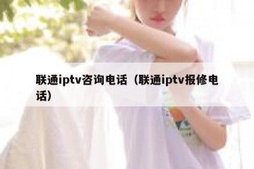 联通iptv咨询电话（联通iptv报修电话）