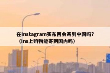 在instagram买东西会寄到中国吗?（ins上购物能寄到国内吗）