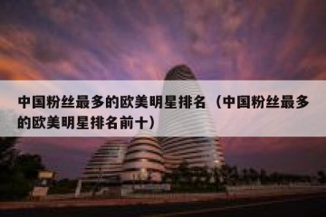 中国粉丝最多的欧美明星排名（中国粉丝最多的欧美明星排名前十）
