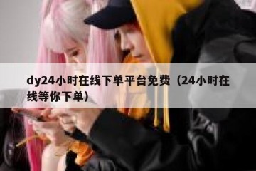 dy24小时在线下单平台免费（24小时在线等你下单）