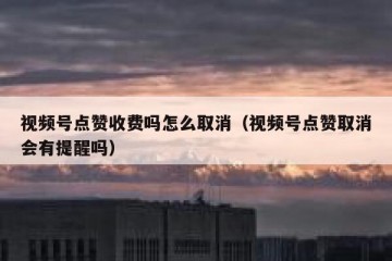 视频号点赞收费吗怎么取消（视频号点赞取消会有提醒吗）