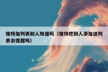 推特加列表别人知道吗（推特把别人添加进列表会提醒吗）