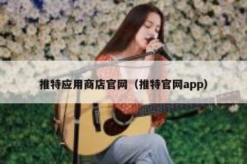 推特应用商店官网（推特官网app）