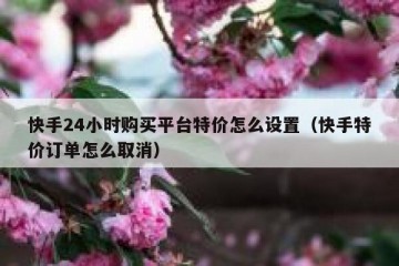快手24小时购买平台特价怎么设置（快手特价订单怎么取消）