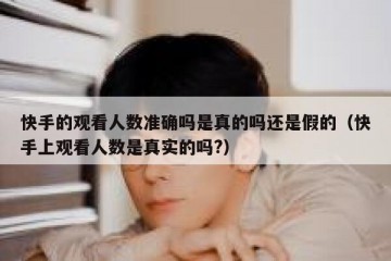 快手的观看人数准确吗是真的吗还是假的（快手上观看人数是真实的吗?）