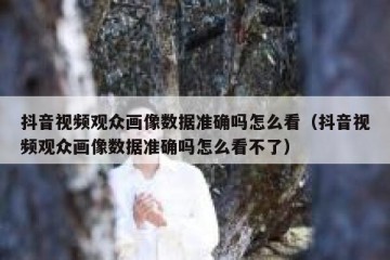 抖音视频观众画像数据准确吗怎么看（抖音视频观众画像数据准确吗怎么看不了）
