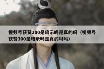 视频号获赞300是暗示吗是真的吗（视频号获赞300是暗示吗是真的吗吗）