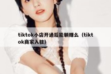 tiktok小店开通后能躺赚么（tiktok商家入驻）