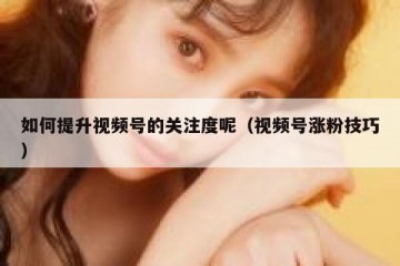 如何提升视频号的关注度呢（视频号涨粉技巧）