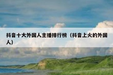 抖音十大外国人主播排行榜（抖音上火的外国人）