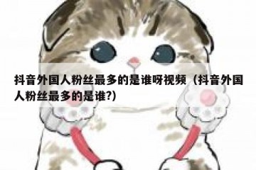 抖音外国人粉丝最多的是谁呀视频（抖音外国人粉丝最多的是谁?）