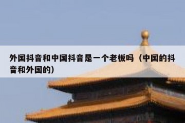 外国抖音和中国抖音是一个老板吗（中国的抖音和外国的）
