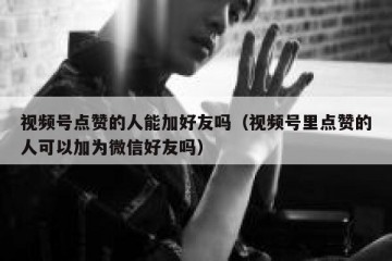 视频号点赞的人能加好友吗（视频号里点赞的人可以加为微信好友吗）