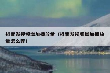 抖音发视频增加播放量（抖音发视频增加播放量怎么弄）
