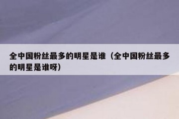全中国粉丝最多的明星是谁（全中国粉丝最多的明星是谁呀）