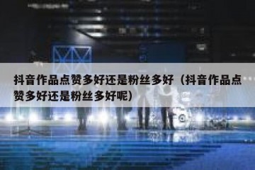 抖音作品点赞多好还是粉丝多好（抖音作品点赞多好还是粉丝多好呢）