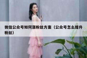 微信公众号如何涨粉丝方案（公众号怎么提升粉丝）