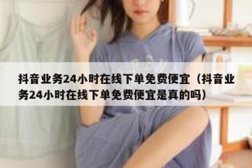 抖音业务24小时在线下单免费便宜（抖音业务24小时在线下单免费便宜是真的吗）