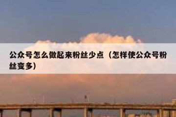 公众号怎么做起来粉丝少点（怎样使公众号粉丝变多）