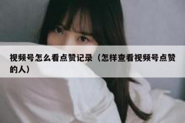 视频号怎么看点赞记录（怎样查看视频号点赞的人）
