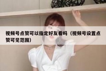视频号点赞可以指定好友看吗（视频号设置点赞可见范围）