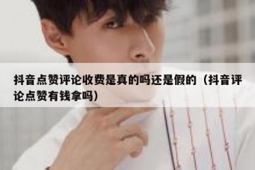 抖音点赞评论收费是真的吗还是假的（抖音评论点赞有钱拿吗）