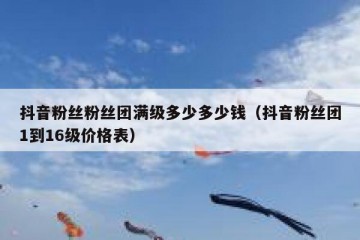 抖音粉丝粉丝团满级多少多少钱（抖音粉丝团1到16级价格表）