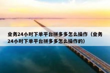 业务24小时下单平台拼多多怎么操作（业务24小时下单平台拼多多怎么操作的）