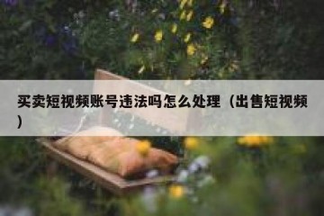 买卖短视频账号违法吗怎么处理（出售短视频）