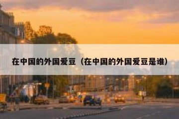 在中国的外国爱豆（在中国的外国爱豆是谁）