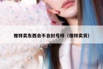 推特卖东西会不会封号呀（推特卖货）