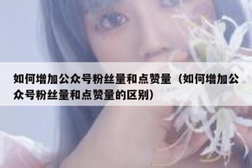如何增加公众号粉丝量和点赞量（如何增加公众号粉丝量和点赞量的区别）
