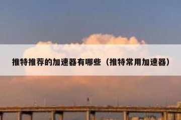 推特推荐的加速器有哪些（推特常用加速器）