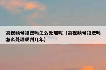 卖视频号犯法吗怎么处理呢（卖视频号犯法吗怎么处理呢判几年）