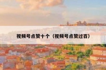 视频号点赞十个（视频号点赞过百）