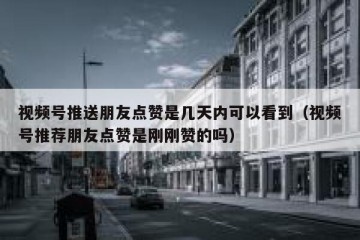 视频号推送朋友点赞是几天内可以看到（视频号推荐朋友点赞是刚刚赞的吗）
