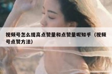 视频号怎么提高点赞量和点赞量呢知乎（视频号点赞方法）